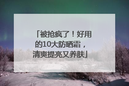 被抢疯了！好用的10大防晒霜，清爽提亮又养肤