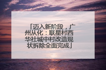 迈入新阶段，广州从化：联星村西华社城中村改造现状拆除全面完成