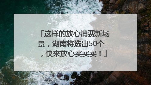 这样的放心消费新场景，湖南将选出50个，快来放心买买买！