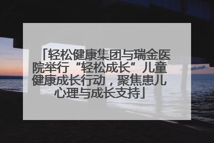 轻松健康集团与瑞金医院举行“轻松成长”儿童健康成长行动，聚焦患儿心理与成长支持