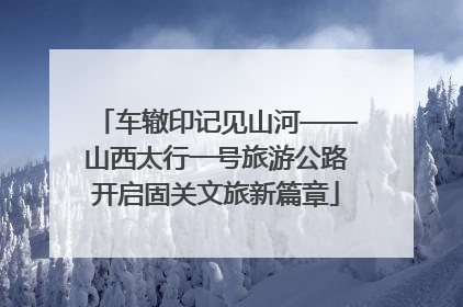 车辙印记见山河——山西太行一号旅游公路开启固关文旅新篇章