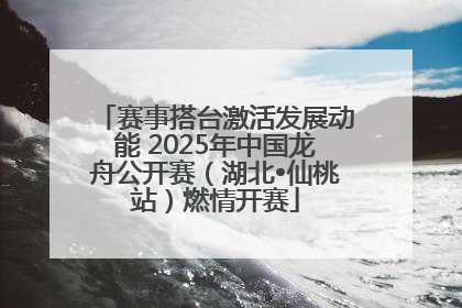 赛事搭台激活发展动能 2025年中国龙舟公开赛（湖北•仙桃站）燃情开赛