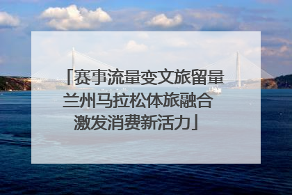 赛事流量变文旅留量 兰州马拉松体旅融合激发消费新活力