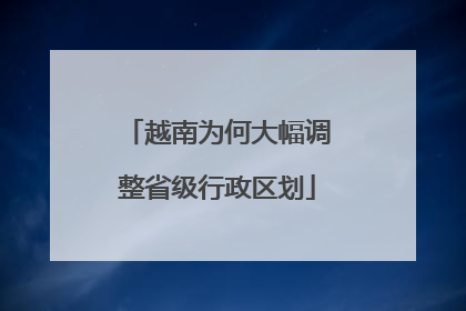 越南为何大幅调整省级行政区划