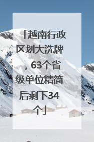 越南行政区划大洗牌，63个省级单位精简后剩下34个