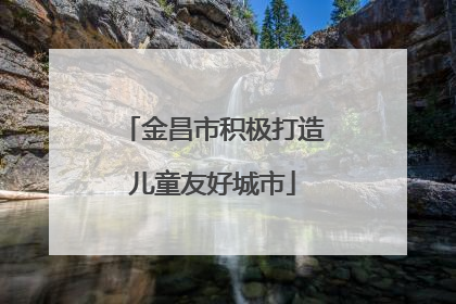 金昌市积极打造儿童友好城市