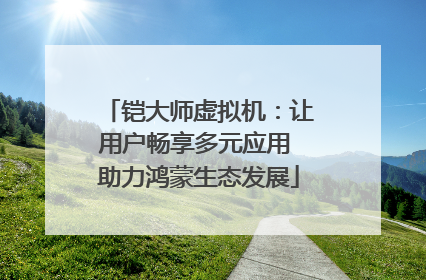 铠大师虚拟机：让用户畅享多元应用 助力鸿蒙生态发展