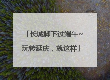 长城脚下过端午~玩转延庆，就这样