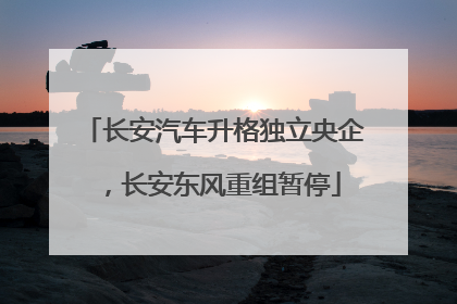 长安汽车升格独立央企，长安东风重组暂停