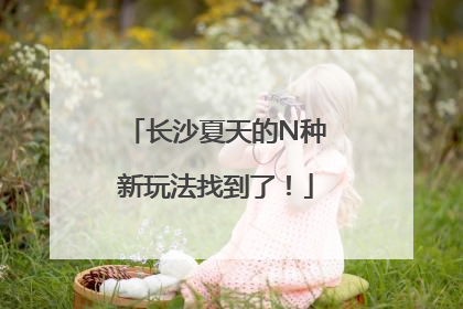 长沙夏天的N种新玩法找到了！