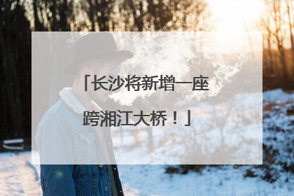 长沙将新增一座跨湘江大桥！