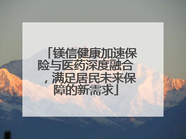 镁信健康加速保险与医药深度融合，满足居民未来保障的新需求