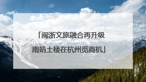 闽浙文旅融合再升级 南靖土楼在杭州觅商机
