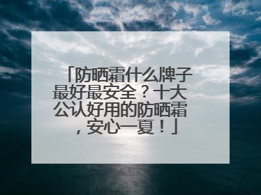 防晒霜什么牌子最好最安全？十大公认好用的防晒霜，安心一夏！