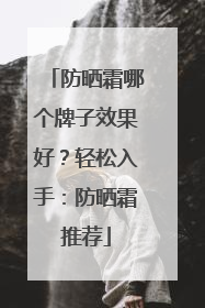 防晒霜哪个牌子效果好？轻松入手：防晒霜推荐
