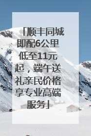 顺丰同城即配6公里低至11元起，端午送礼亲民价格享专业高端服务