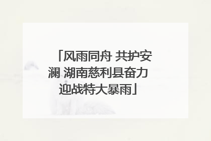 风雨同舟 共护安澜 湖南慈利县奋力迎战特大暴雨