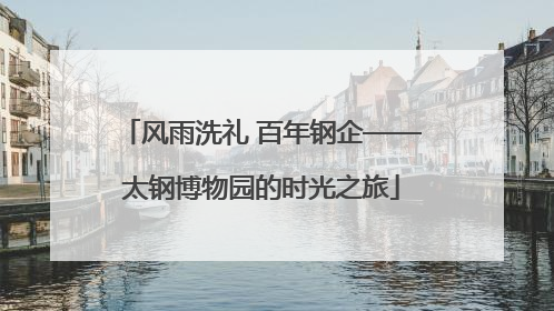 风雨洗礼 百年钢企——太钢博物园的时光之旅