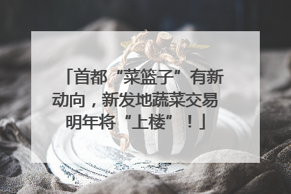 首都“菜篮子”有新动向，新发地蔬菜交易明年将“上楼”！