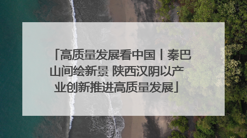 高质量发展看中国丨秦巴山间绘新景 陕西汉阴以产业创新推进高质量发展