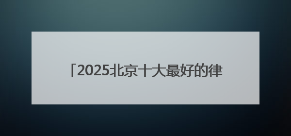 2025北京十大最好的律师事务所top榜单出炉