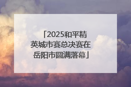 2025和平精英城市赛总决赛在岳阳市圆满落幕