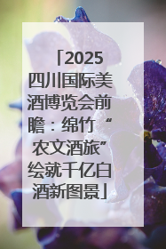 2025四川国际美酒博览会前瞻：绵竹“农文酒旅”绘就千亿白酒新图景