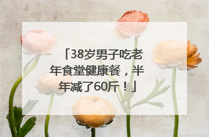 38岁男子吃老年食堂健康餐，半年减了60斤！