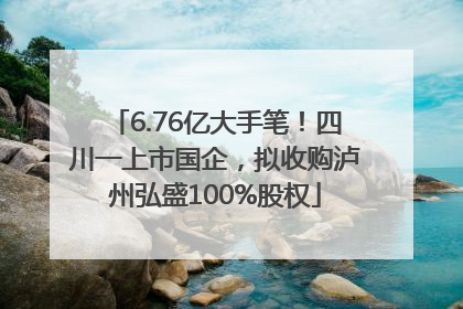 6.76亿大手笔！四川一上市国企，拟收购泸州弘盛100%股权