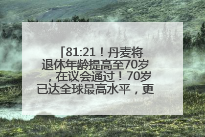 81:21！丹麦将退休年龄提高至70岁，在议会通过！70岁已达全球最高水平，更多国家或将逐步跟进