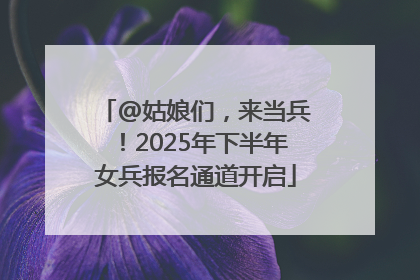 @姑娘们，来当兵！2025年下半年女兵报名通道开启